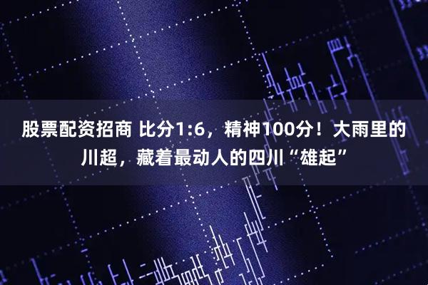 股票配资招商 比分1:6，精神100分！大雨里的川超，藏着最动人的四川“雄起”