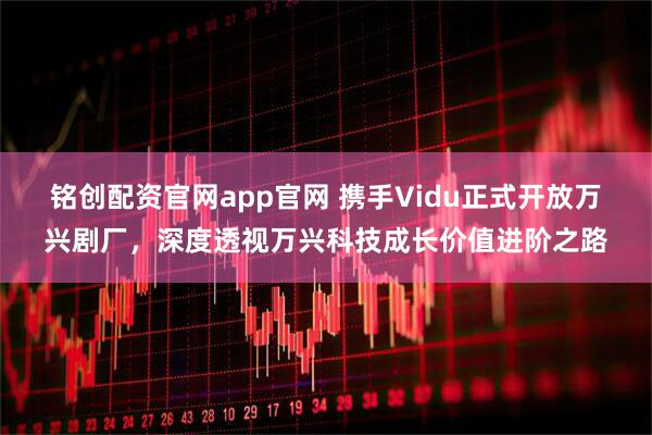 铭创配资官网app官网 携手Vidu正式开放万兴剧厂，深度透视万兴科技成长价值进阶之路