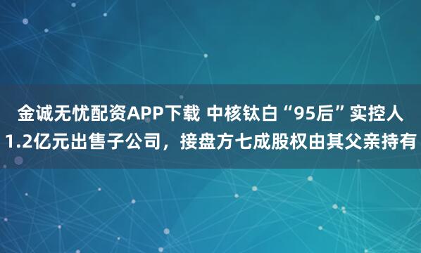 金诚无忧配资APP下载 中核钛白“95后”实控人1.2亿元出售子公司，接盘方七成股权由其父亲持有