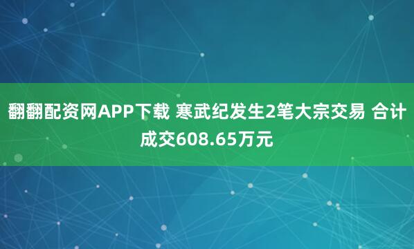 翻翻配资网APP下载 寒武纪发生2笔大宗交易 合计成交608.65万元