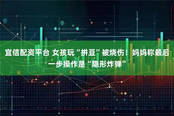 宜信配资平台 女孩玩“拼豆”被烧伤！妈妈称最后一步操作是“隐形炸弹”