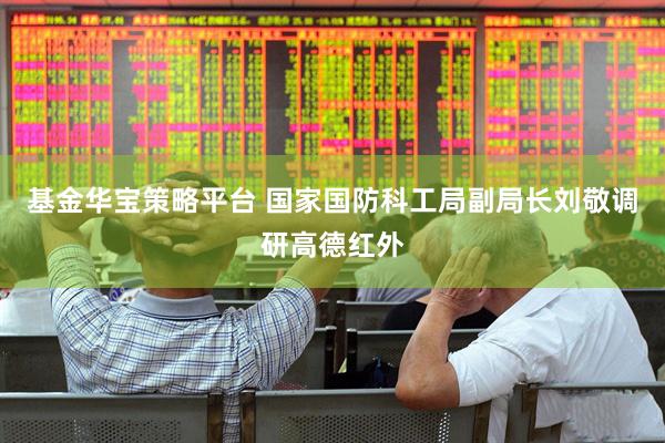 基金华宝策略平台 国家国防科工局副局长刘敬调研高德红外
