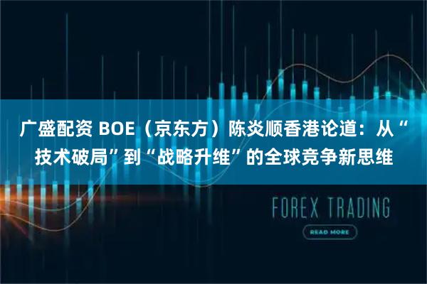 广盛配资 BOE（京东方）陈炎顺香港论道：从“技术破局”到“战略升维”的全球竞争新思维