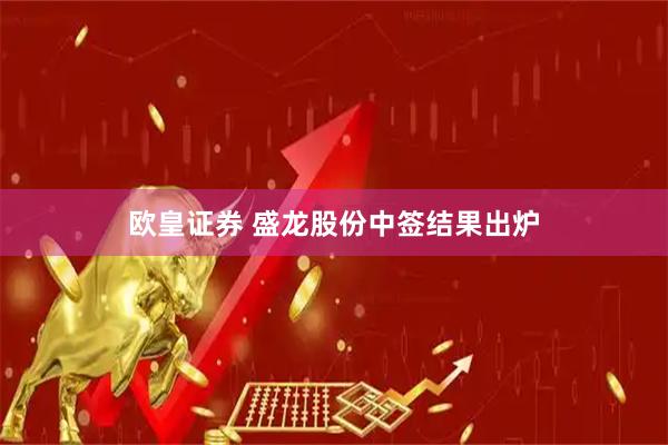 欧皇证券 盛龙股份中签结果出炉