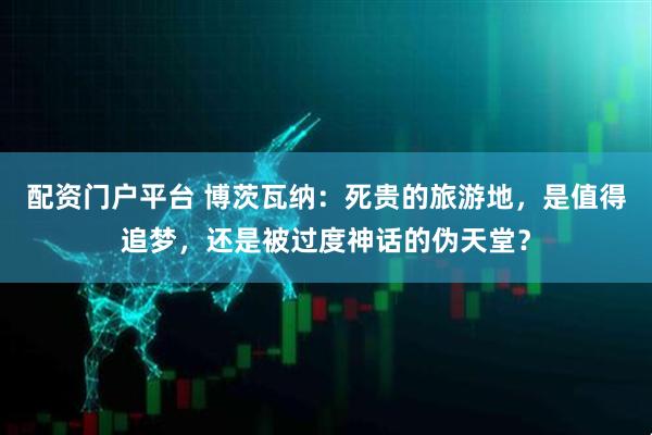 配资门户平台 博茨瓦纳：死贵的旅游地，是值得追梦，还是被过度神话的伪天堂？