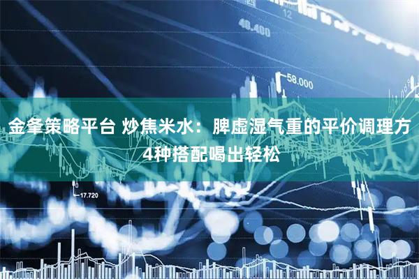金夆策略平台 炒焦米水：脾虚湿气重的平价调理方 4种搭配喝出轻松