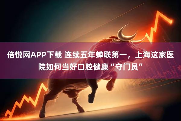 倍悦网APP下载 连续五年蝉联第一，上海这家医院如何当好口腔健康“守门员”
