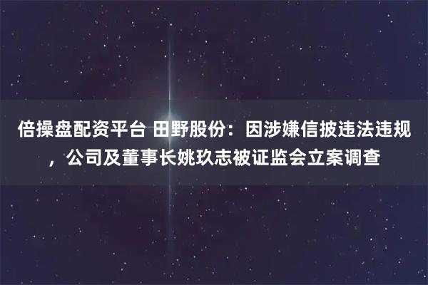 倍操盘配资平台 田野股份：因涉嫌信披违法违规，公司及董事长姚玖志被证监会立案调查