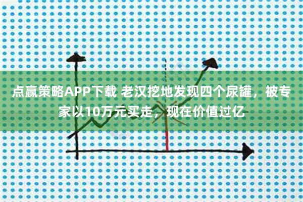 点赢策略APP下载 老汉挖地发现四个尿罐，被专家以10万元买走，现在价值过亿