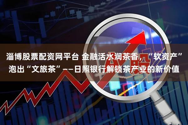 淄博股票配资网平台 金融活水润茶香，“软资产”泡出“文旅茶”——日照银行解锁茶产业的新价值