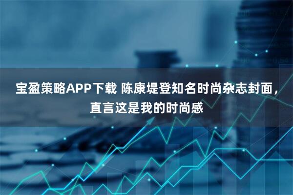 宝盈策略APP下载 陈康堤登知名时尚杂志封面，直言这是我的时尚感