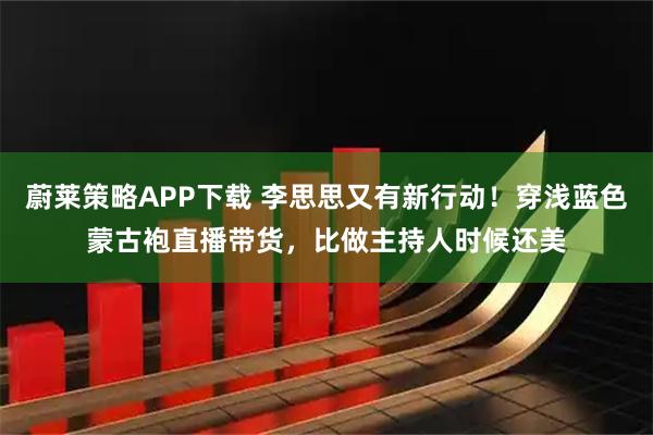 蔚莱策略APP下载 李思思又有新行动！穿浅蓝色蒙古袍直播带货，比做主持人时候还美
