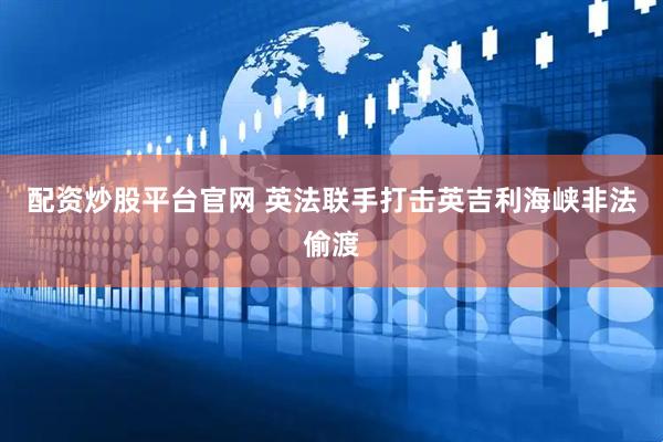 配资炒股平台官网 英法联手打击英吉利海峡非法偷渡