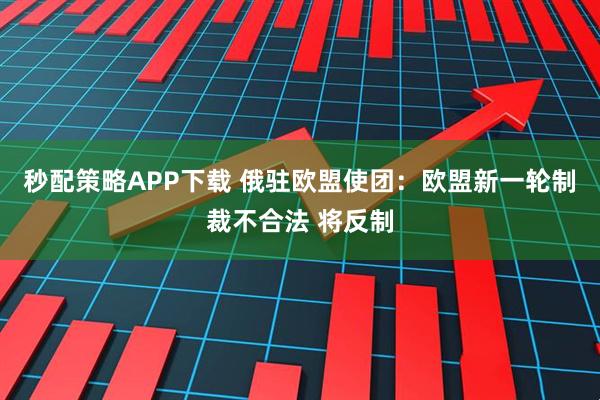 秒配策略APP下载 俄驻欧盟使团：欧盟新一轮制裁不合法 将反制