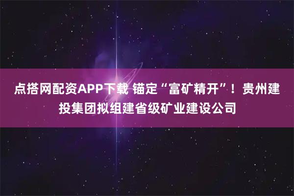 点搭网配资APP下载 锚定“富矿精开”！贵州建投集团拟组建省级矿业建设公司