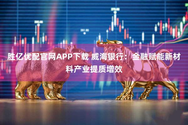 胜亿优配官网APP下载 威海银行：金融赋能新材料产业提质增效