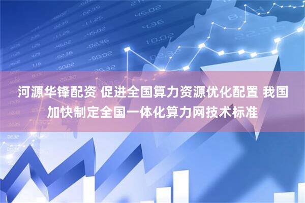 河源华锋配资 促进全国算力资源优化配置 我国加快制定全国一体化算力网技术标准