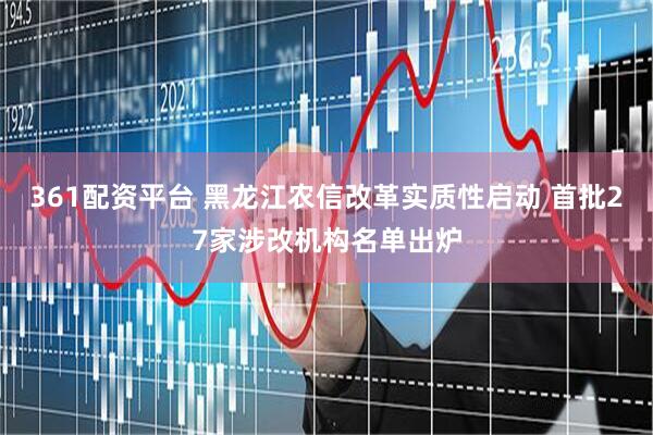 361配资平台 黑龙江农信改革实质性启动 首批27家涉改机构名单出炉