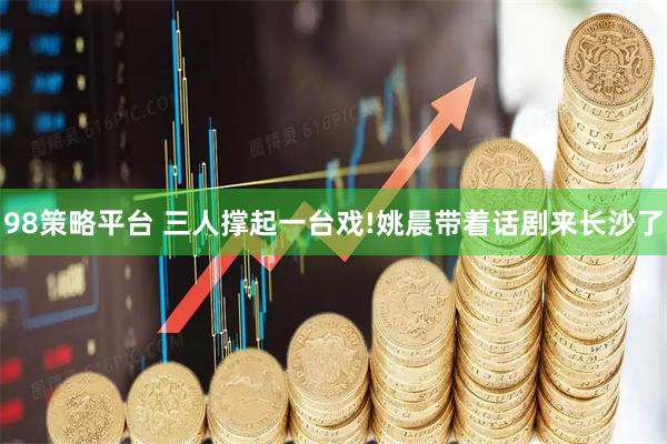 98策略平台 三人撑起一台戏!姚晨带着话剧来长沙了