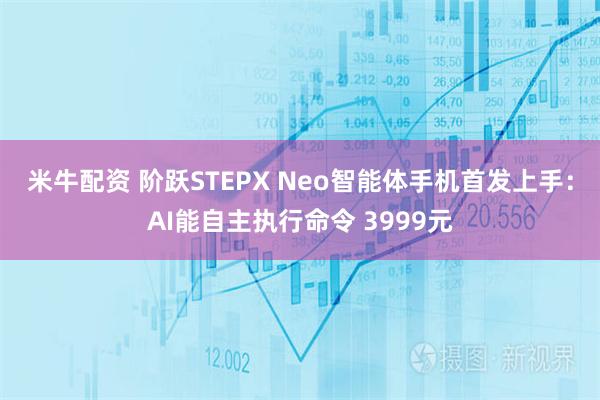 米牛配资 阶跃STEPX Neo智能体手机首发上手：AI能自主执行命令 3999元
